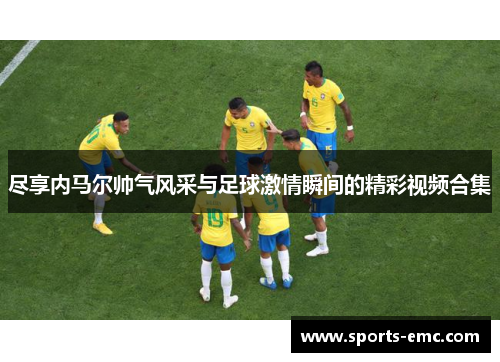 尽享内马尔帅气风采与足球激情瞬间的精彩视频合集 尽享内马尔帅气风采与足球激情瞬间的精彩视频合集