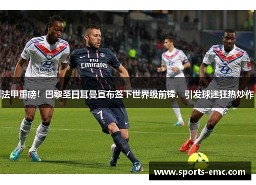 法甲重磅！巴黎圣日耳曼宣布签下世界级前锋，引发球迷狂热炒作